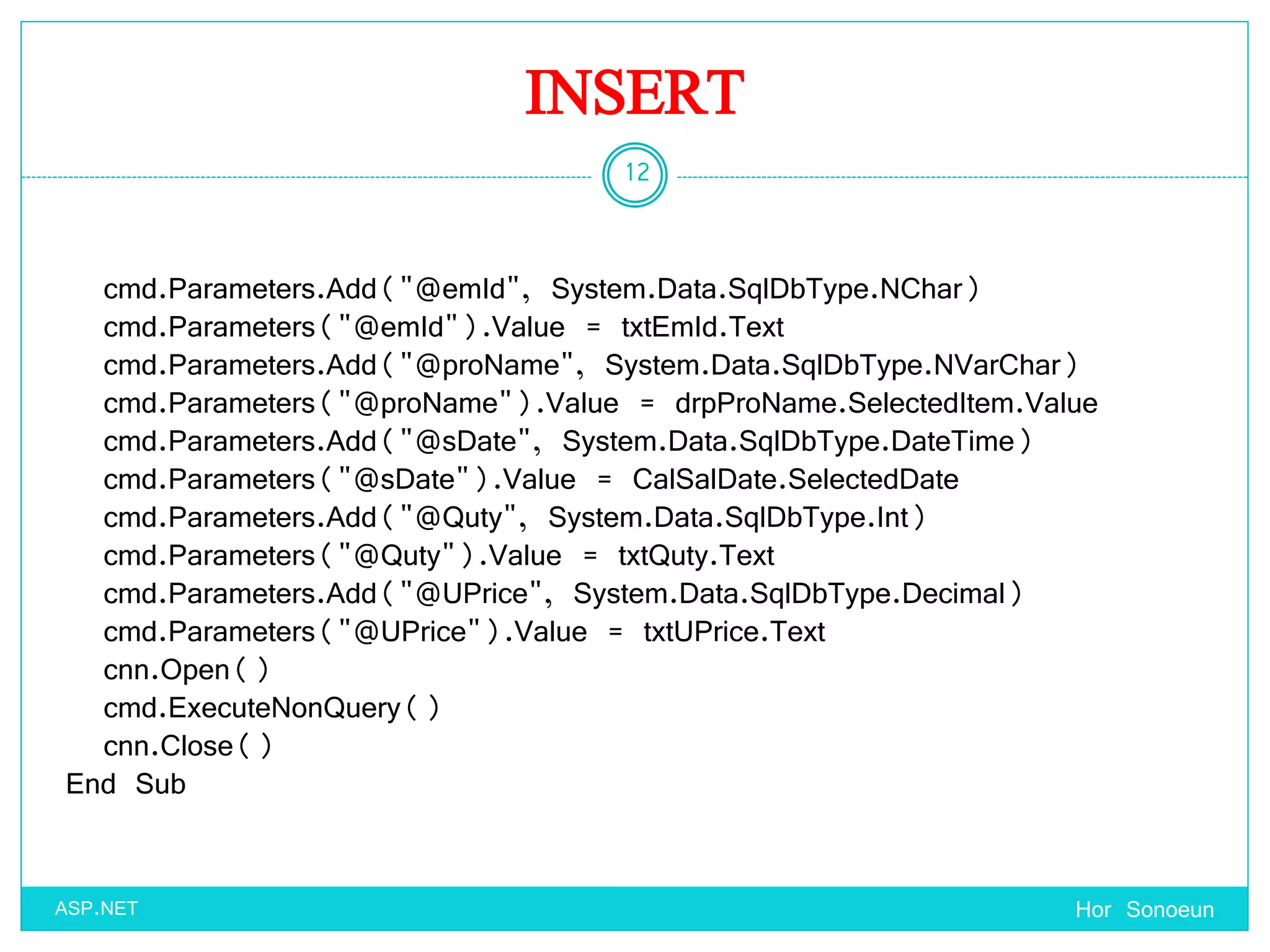 INSERT
Hor Sonoeun
12
ASP.NET
cmd.Parameters.Add("@emId", System.Data.SqlDbType.NChar)
cmd.Parameters("@emId").Value = txtEmId.Text
cmd.Parameters.Add("@proName", System.Data.SqlDbType.NVarChar)
cmd.Parameters("@proName").Value = drpProName.SelectedItem.Value
cmd.Parameters.Add("@sDate", System.Data.SqlDbType.DateTime)
cmd.Parameters("@sDate").Value = CalSalDate.SelectedDate
cmd.Parameters.Add("@Quty", System.Data.SqlDbType.Int)
cmd.Parameters("@Quty").Value = txtQuty.Text
cmd.Parameters.Add("@UPrice", System.Data.SqlDbType.Decimal)
cmd.Parameters("@UPrice").Value = txtUPrice.Text
cnn.Open()
cmd.ExecuteNonQuery()
cnn.Close()
End Sub
 