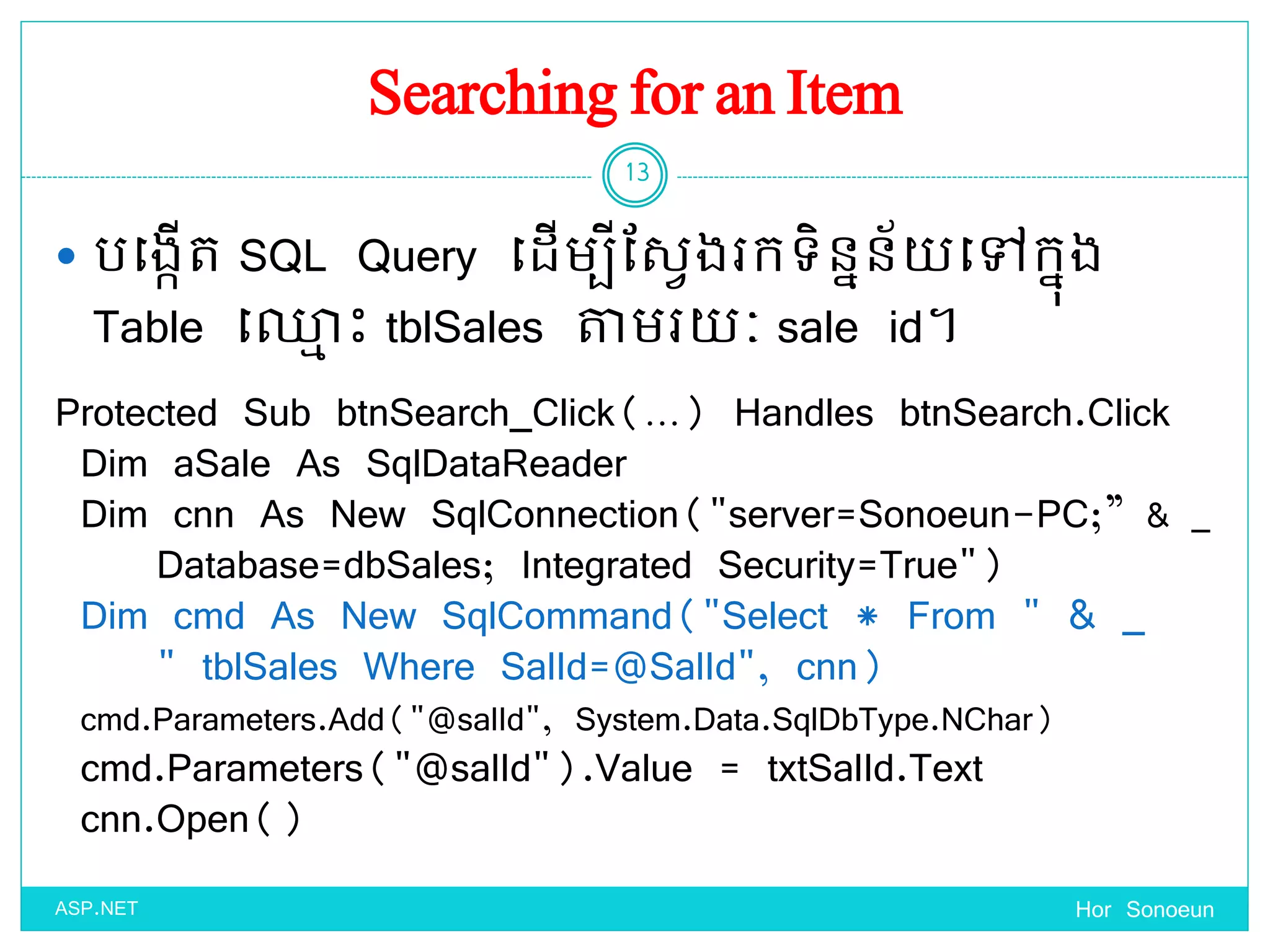 Searching for an Item
 បច្ងកើត SQL Query ច្ែើមបីដសែងរកទ្ិននន័ ច្ៅកនុង
Table ច្្ម េះ tblSales តាមរ ៈ sale id។
Hor Sonoeun
13
ASP.NET
Protected Sub btnSearch_Click(…) Handles btnSearch.Click
Dim aSale As SqlDataReader
Dim cnn As New SqlConnection("server=Sonoeun-PC;” & _
Database=dbSales; Integrated Security=True")
Dim cmd As New SqlCommand("Select * From " & _
" tblSales Where SalId=@SalId", cnn)
cmd.Parameters.Add("@salId", System.Data.SqlDbType.NChar)
cmd.Parameters("@salId").Value = txtSalId.Text
cnn.Open()
 
