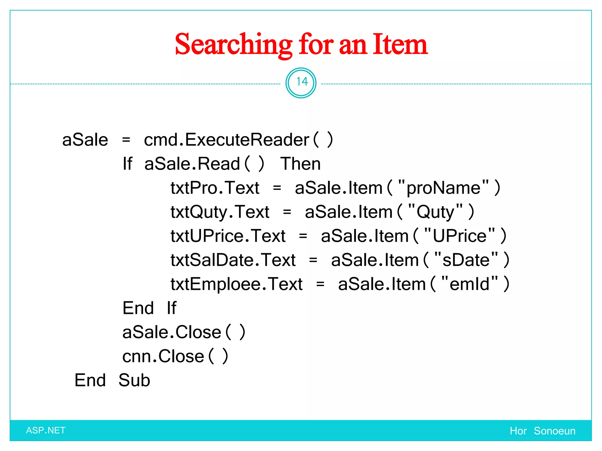 Searching for an Item
Hor Sonoeun
14
ASP.NET
aSale = cmd.ExecuteReader()
If aSale.Read() Then
txtPro.Text = aSale.Item("proName")
txtQuty.Text = aSale.Item("Quty")
txtUPrice.Text = aSale.Item("UPrice")
txtSalDate.Text = aSale.Item("sDate")
txtEmploee.Text = aSale.Item("emId")
End If
aSale.Close()
cnn.Close()
End Sub
 