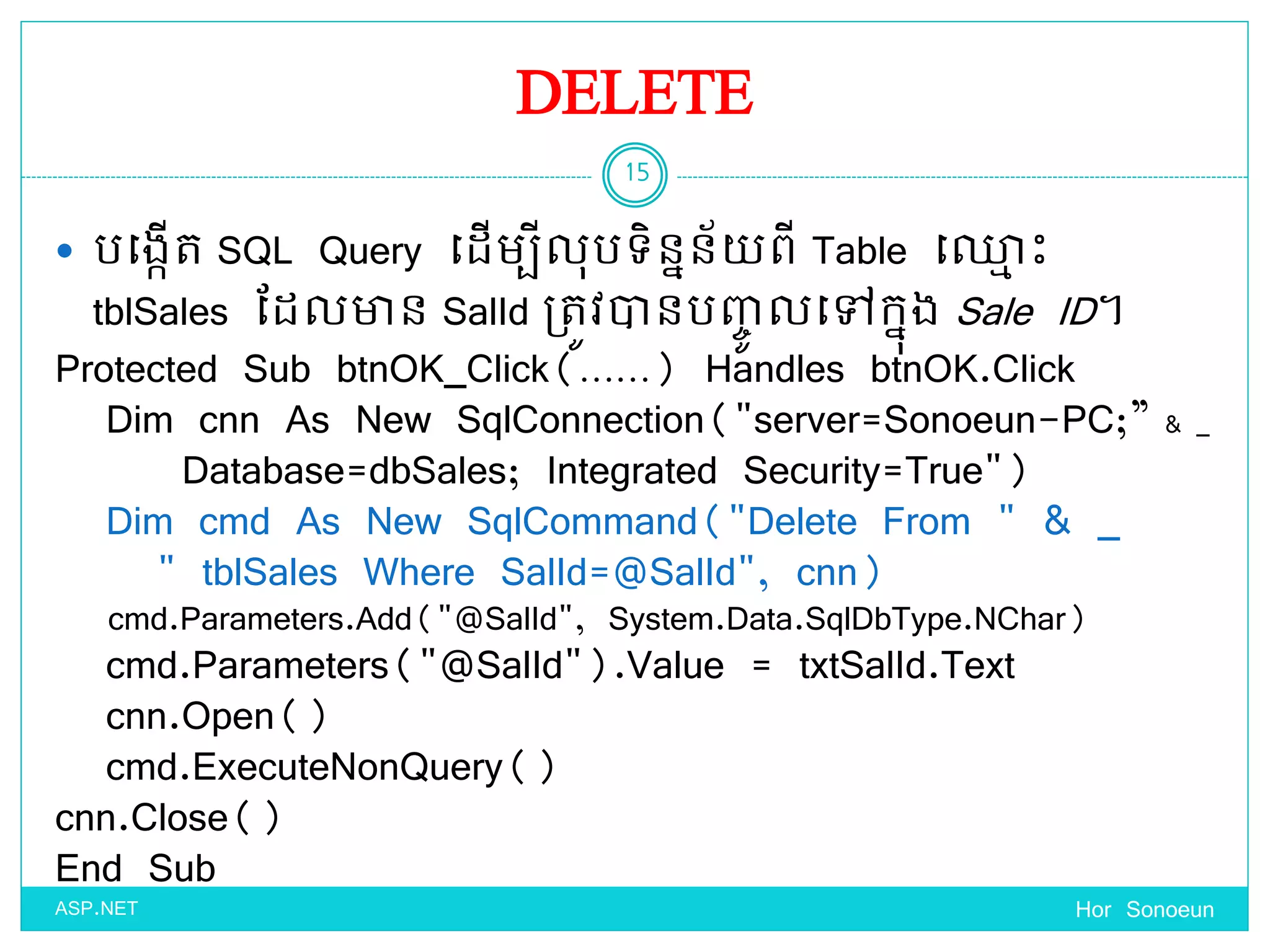 DELETE
 បច្ងកើត SQL Query ច្ែើមបីលុបទ្ិននន័ ពី Table ច្្ម េះ
tblSales ដែលាន SalId ប្តូវានបញ្េូ លច្ៅកនុង Sale ID។
Hor Sonoeun
15
ASP.NET
Protected Sub btnOK_Click(……) Handles btnOK.Click
Dim cnn As New SqlConnection("server=Sonoeun-PC;” & _
Database=dbSales; Integrated Security=True")
Dim cmd As New SqlCommand("Delete From " & _
" tblSales Where SalId=@SalId", cnn)
cmd.Parameters.Add("@SalId", System.Data.SqlDbType.NChar)
cmd.Parameters("@SalId").Value = txtSalId.Text
cnn.Open()
cmd.ExecuteNonQuery()
cnn.Close()
End Sub
 