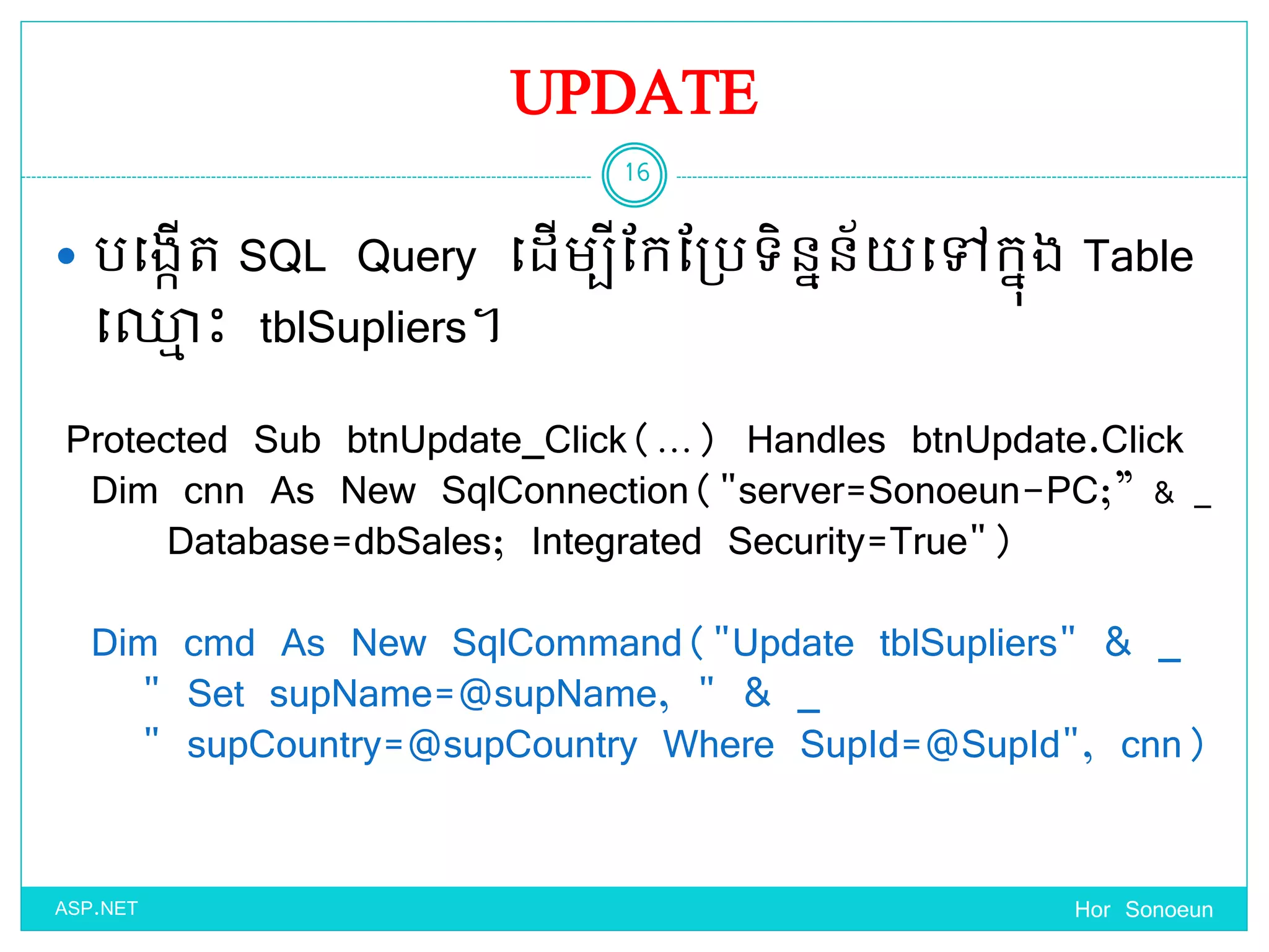 UPDATE
 បច្ងកើត SQL Query ច្ែើមបីដកដប្បទ្ិននន័ ច្ៅកនុង Table
ច្្ម េះ tblSupliers។
Hor Sonoeun
16
ASP.NET
Protected Sub btnUpdate_Click(…) Handles btnUpdate.Click
Dim cnn As New SqlConnection("server=Sonoeun-PC;” & _
Database=dbSales; Integrated Security=True")
Dim cmd As New SqlCommand("Update tblSupliers" & _
" Set supName=@supName, " & _
" supCountry=@supCountry Where SupId=@SupId", cnn)
 