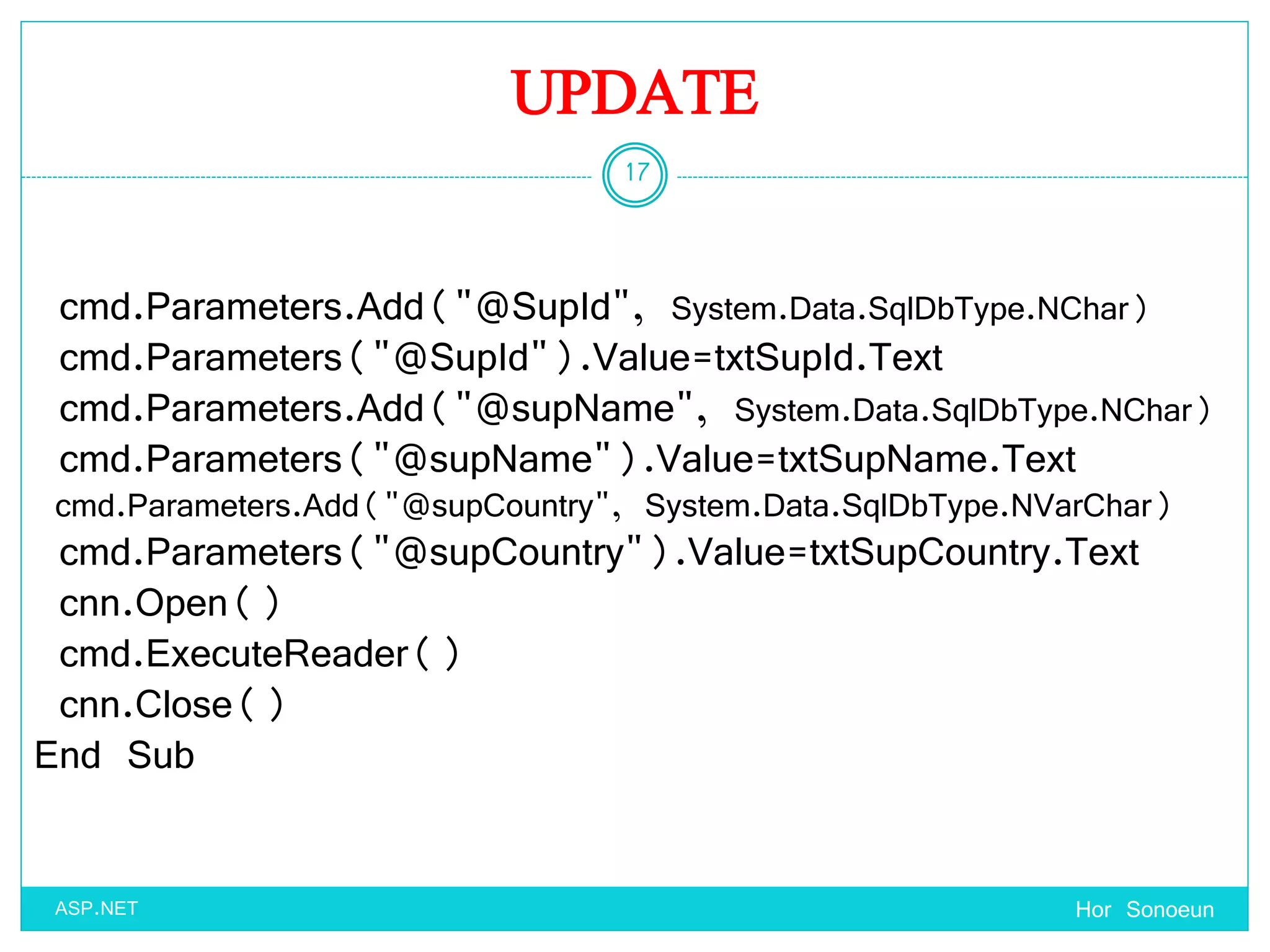 UPDATE
Hor Sonoeun
17
ASP.NET
cmd.Parameters.Add("@SupId", System.Data.SqlDbType.NChar)
cmd.Parameters("@SupId").Value=txtSupId.Text
cmd.Parameters.Add("@supName", System.Data.SqlDbType.NChar)
cmd.Parameters("@supName").Value=txtSupName.Text
cmd.Parameters.Add("@supCountry", System.Data.SqlDbType.NVarChar)
cmd.Parameters("@supCountry").Value=txtSupCountry.Text
cnn.Open()
cmd.ExecuteReader()
cnn.Close()
End Sub
 