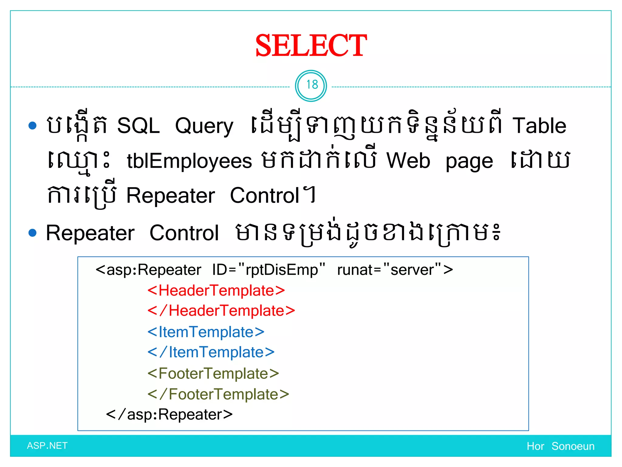 SELECT
 បច្ងកើត SQL Query ច្ែើមបីទាញ កទ្ិននន័ ពី Table
ច្្ម េះ tblEmployees មកោក់ច្លើ Web page ច្ោ
ការច្ប្បើ Repeater Control។
 Repeater Control ានទ្ប្មង់ែូចខាងច្ប្កាម៖
Hor Sonoeun
18
ASP.NET
<asp:Repeater ID="rptDisEmp" runat="server">
<HeaderTemplate>
</HeaderTemplate>
<ItemTemplate>
</ItemTemplate>
<FooterTemplate>
</FooterTemplate>
</asp:Repeater>
 