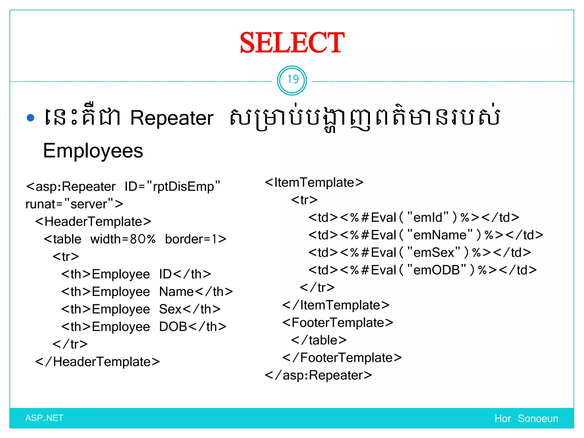 SELECT
 ច្នេះគឺជា Repeater សប្ាប់បង្ហា ញពត៌ានរបស់
Employees
Hor Sonoeun
19
ASP.NET
<asp:Repeater ID="rptDisEmp"
runat="server">
<HeaderTemplate>
<table width=80% border=1>
<tr>
<th>Employee ID</th>
<th>Employee Name</th>
<th>Employee Sex</th>
<th>Employee DOB</th>
</tr>
</HeaderTemplate>
<ItemTemplate>
<tr>
<td><%#Eval("emId")%></td>
<td><%#Eval("emName")%></td>
<td><%#Eval("emSex")%></td>
<td><%#Eval("emODB")%></td>
</tr>
</ItemTemplate>
<FooterTemplate>
</table>
</FooterTemplate>
</asp:Repeater>
 