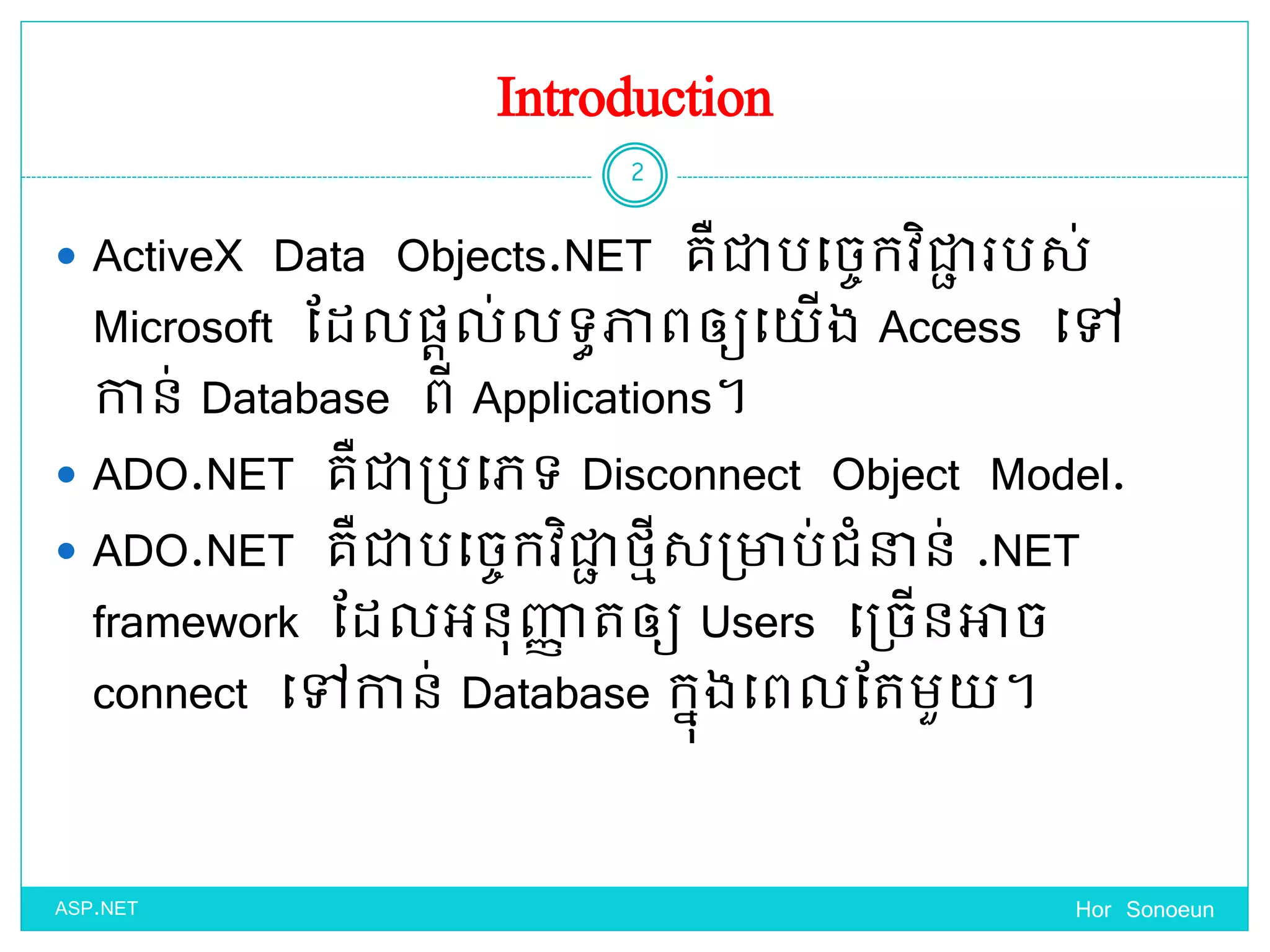 Introduction
 ActiveX Data Objects.NET គឺជាបច្ចេកវិជាា របស់
Microsoft ដែលផ្តល់លទ្ធភាពឲ្យច្ ើង Access ច្ៅ
កាន់ Database ពី Applications។
 ADO.NET គឺជាប្បច្េទ្ Disconnect Object Model.
 ADO.NET គឺជាបច្ចេកវិជាា ថ្មីសប្ាប់ជំនាន់ .NET
framework ដែលអនុញ្ញា តឲ្យ Users ច្ប្ចើនអាច
connect ច្ៅកាន់ Database កនុងច្ពលដតមួ ។
Hor Sonoeun
2
ASP.NET
 