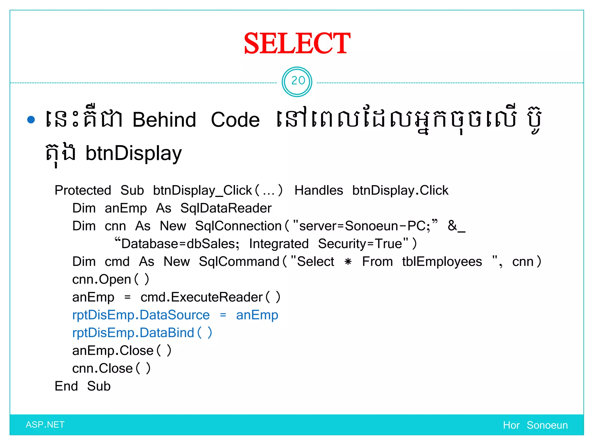 SELECT
 ច្នេះគឺជា Behind Code ច្ៅច្ពលដែលអនកចុចច្លើ បូ
តុង btnDisplay
Hor Sonoeun
20
ASP.NET
Protected Sub btnDisplay_Click(…) Handles btnDisplay.Click
Dim anEmp As SqlDataReader
Dim cnn As New SqlConnection("server=Sonoeun-PC;” &_
“Database=dbSales; Integrated Security=True")
Dim cmd As New SqlCommand("Select * From tblEmployees ", cnn)
cnn.Open()
anEmp = cmd.ExecuteReader()
rptDisEmp.DataSource = anEmp
rptDisEmp.DataBind()
anEmp.Close()
cnn.Close()
End Sub
 