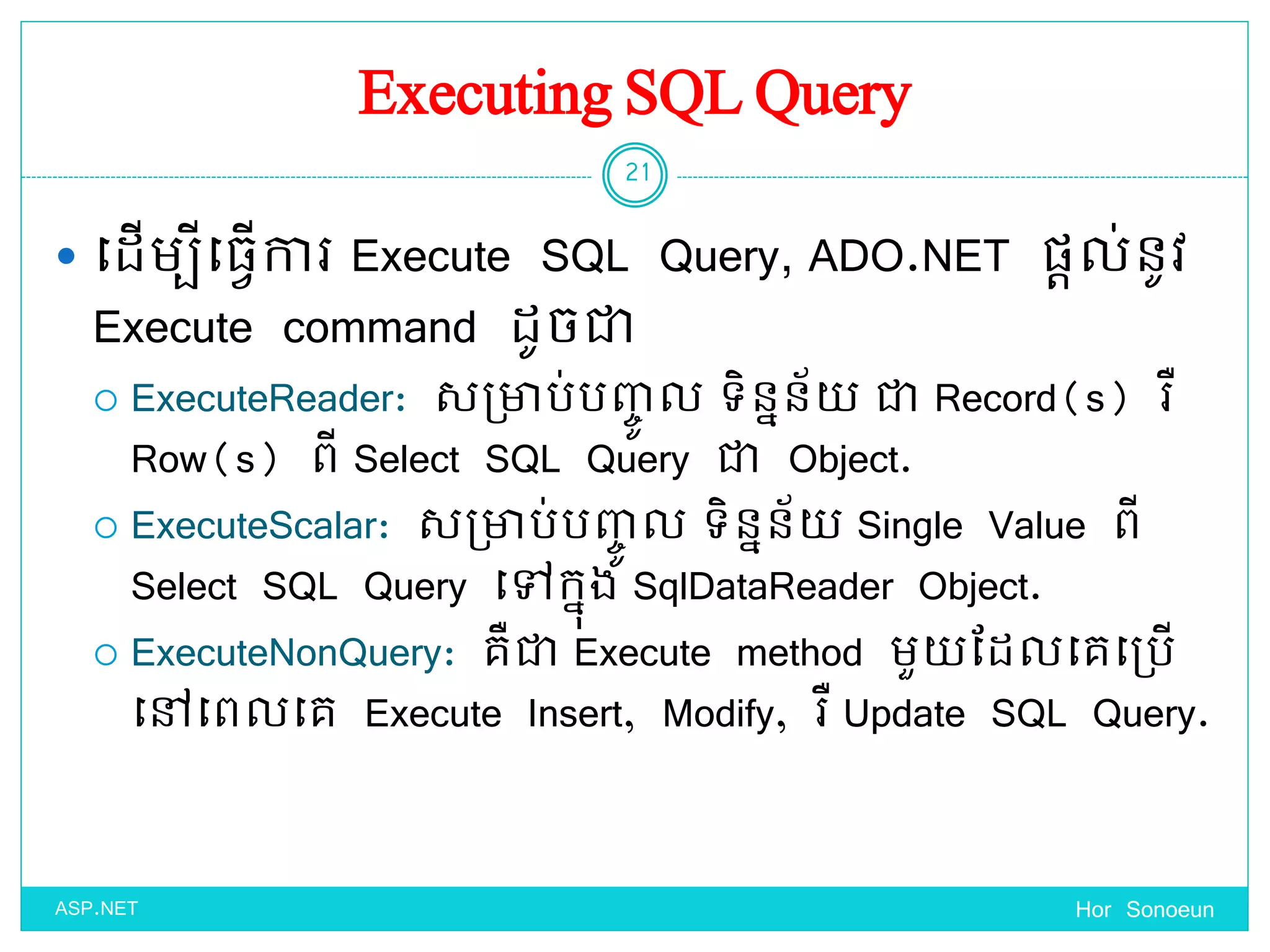 Executing SQL Query
 ច្ែើមបីច្្ែើការ Execute SQL Query, ADO.NET ផ្តល់នូវ
Execute command ែូចជា
 ExecuteReader: សប្ាប់បញ្េូ ល ទ្ិននន័ ជា Record(s) រឺ
Row(s) ពី Select SQL Query ជា Object.
 ExecuteScalar: សប្ាប់បញ្េូ ល ទ្ិននន័ Single Value ពី
Select SQL Query ច្ៅកនុង SqlDataReader Object.
 ExecuteNonQuery: គឺជា Execute method មួ ដែលច្គច្ប្បើ
ច្ៅច្ពលច្គ Execute Insert, Modify, រឺ Update SQL Query.
Hor Sonoeun
21
ASP.NET
 