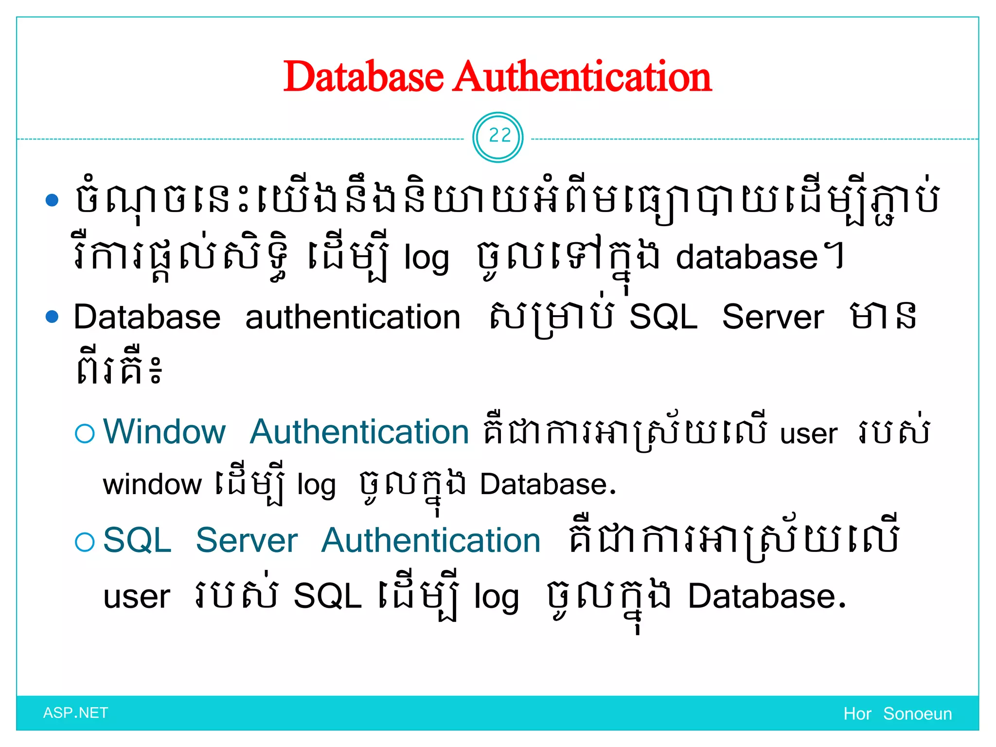 Database Authentication
 ចំណុ ចច្នេះច្ ើងនឹងនិយា អំពីមច្្ោា ច្ែើមបីភាា ប់
រឺការផ្តល់សិទ្ធិ ច្ែើមបី log ចូលច្ៅកនុង database។
 Database authentication សប្ាប់ SQL Server ាន
ពីរគឺ៖
 Window Authentication គឺជាការអាស្ស័ ច្លើ user របស់
window ច្ែើមបី log ចូលកនុង Database.
 SQL Server Authentication គឺជាការអាស្ស័ ច្លើ
user របស់ SQL ច្ែើមបី log ចូលកនុង Database.
Hor Sonoeun
22
ASP.NET
 