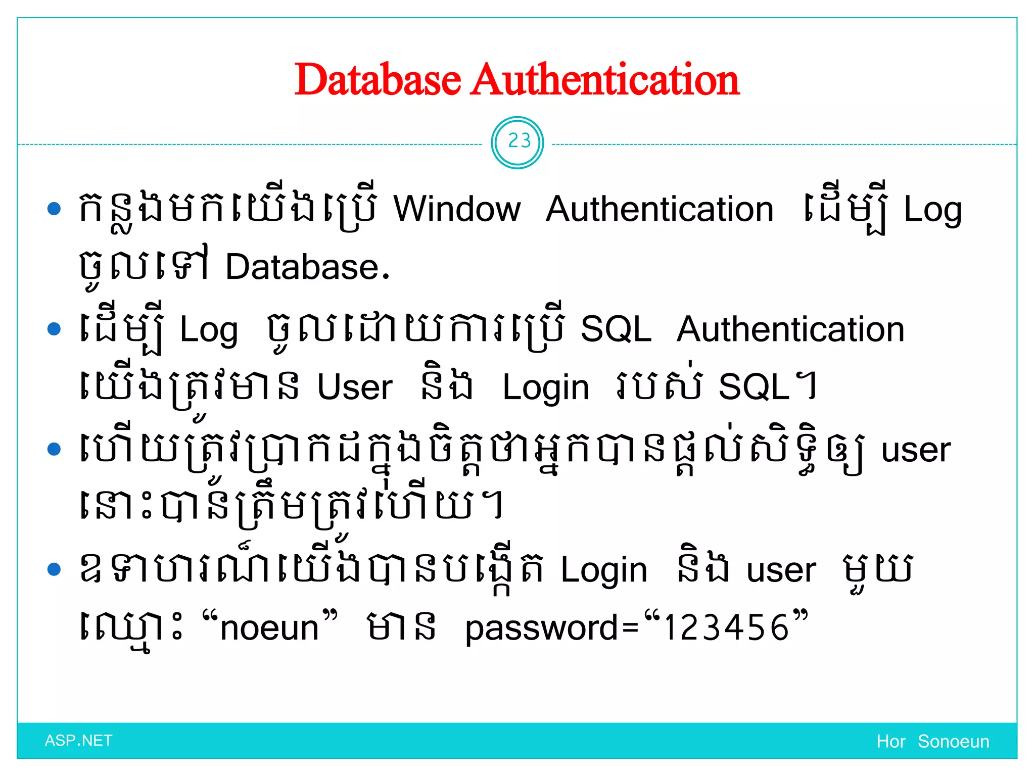 Database Authentication
 កនលងមកច្ ើងច្ប្បើ Window Authentication ច្ែើមបី Log
ចូលច្ៅ Database.
 ច្ែើមបី Log ចូលច្ោ ការច្ប្បើ SQL Authentication
ច្ ើងប្តូវាន User និង Login របស់ SQL។
 ច្ ើ ប្តូវប្ាកែកនុងចិតតថាអនកានផ្តល់សិទ្ធិឲ្យ user
ច្នាេះានប្តឹមប្តូវច្ ើ ។
 ឧទា រណ៏ ច្ ើងានបច្ងកើត Login និង user មួ
ច្្ម េះ “noeun” ាន password=“123456”
Hor Sonoeun
23
ASP.NET
 