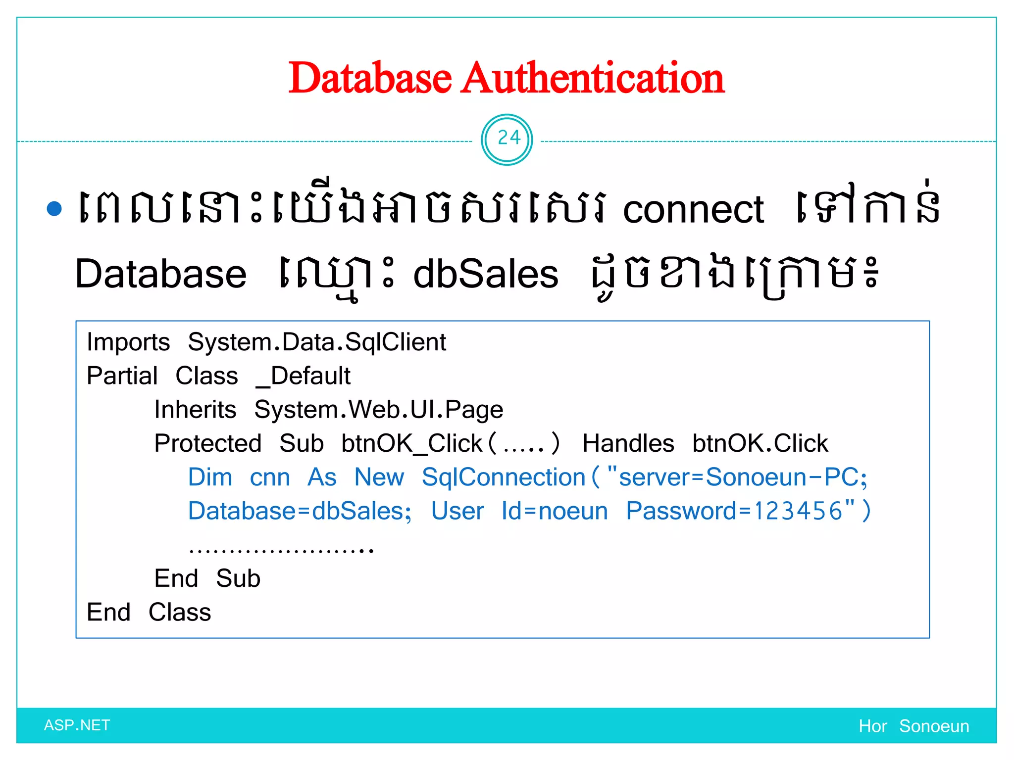 Database Authentication
 ច្ពលច្នាេះច្ ើងអាចសរច្សរ connect ច្ៅកាន់
Database ច្្ម េះ dbSales ែូចខាងច្ប្កាម៖
Hor Sonoeun
24
ASP.NET
Imports System.Data.SqlClient
Partial Class _Default
Inherits System.Web.UI.Page
Protected Sub btnOK_Click(…..) Handles btnOK.Click
Dim cnn As New SqlConnection("server=Sonoeun-PC;
Database=dbSales; User Id=noeun Password=123456")
…………………..
End Sub
End Class
 
