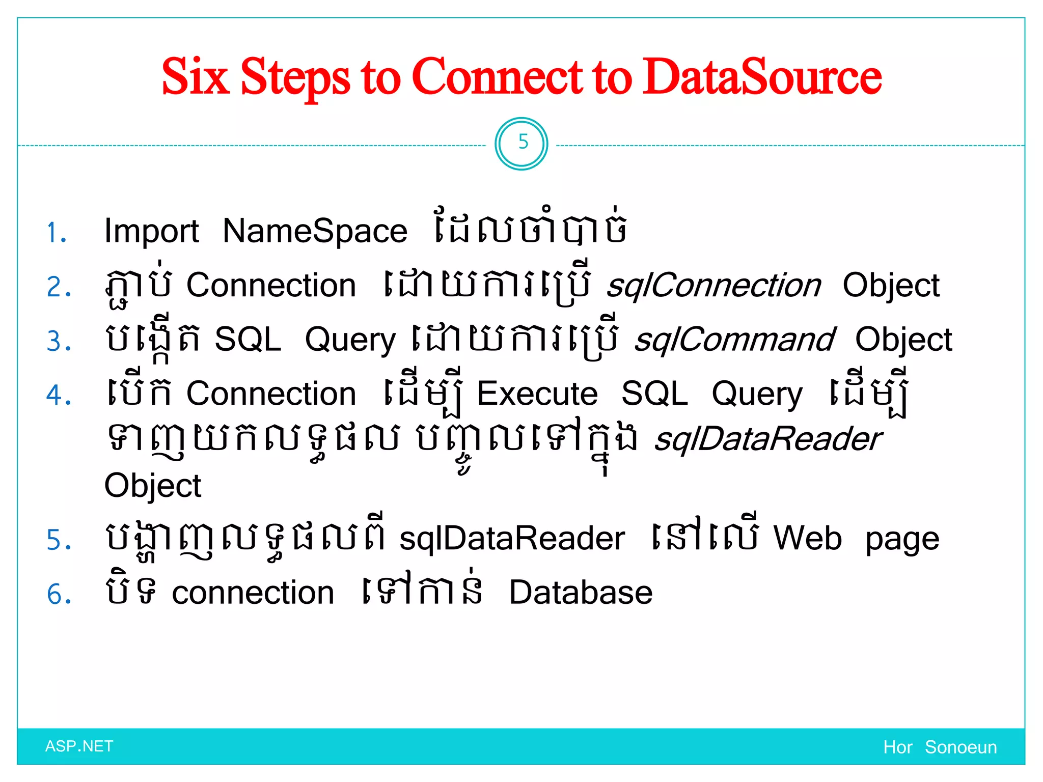 Six Steps to Connect to DataSource
1. Import NameSpace ដែលចាំាច់
2. ភាា ប់ Connection ច្ោ ការច្ប្បើ sqlConnection Object
3. បច្ងកើត SQL Query ច្ោ ការច្ប្បើ sqlCommand Object
4. ច្បើក Connection ច្ែើមបី Execute SQL Query ច្ែើមបី
ទាញ កលទ្ធផ្ល បញ្េូ លច្ៅកនុង sqlDataReader
Object
5. បង្ហា ញលទ្ធផ្លពី sqlDataReader ច្ៅច្លើ Web page
6. បិទ្ connection ច្ៅកាន់ Database
Hor Sonoeun
5
ASP.NET
 