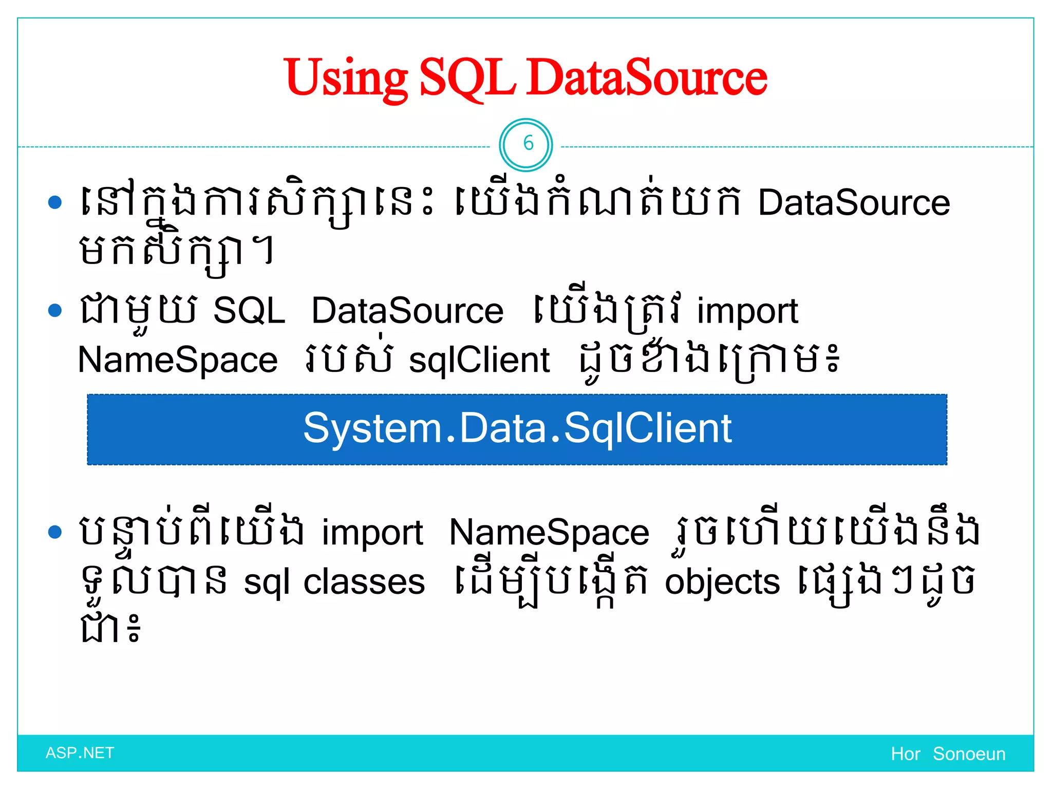 Using SQL DataSource
 ច្ៅកនុងការសិកាច្នេះ ច្ ើងកំណត់ ក DataSource
មកសិកា។
 ជាមួ SQL DataSource ច្ ើងប្តូវ import
NameSpace របស់ sqlClient ែូចខាងច្ប្កាម៖
 បនាា ប់ពីច្ ើង import NameSpace រួចច្ ើ ច្ ើងនឹង
ទ្ួលាន sql classes ច្ែើមបីបច្ងកើត objects ច្ផ្េងៗែូច
ជា៖
Hor Sonoeun
6
ASP.NET
System.Data.SqlClient
 