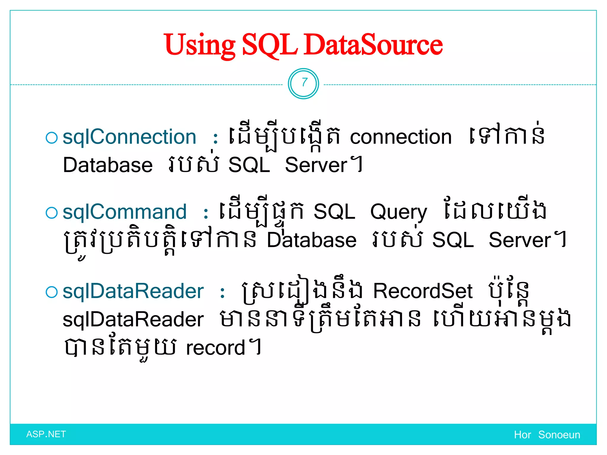 Using SQL DataSource
 sqlConnection : ច្ែើមបីបច្ងកើត connection ច្ៅកាន់
Database របស់ SQL Server។
 sqlCommand : ច្ែើមបីផ្ាុក SQL Query ដែលច្ ើង
ប្តូវប្បតិបតតិច្ៅកាន Database របស់ SQL Server។
 sqlDataReader : ស្សច្ែៀងនឹង RecordSet បុដនត
sqlDataReader ាននាទ្ីប្តឹមដតអាន ច្ ើ អានមតង
ានដតមួ record។
Hor Sonoeun
7
ASP.NET
 