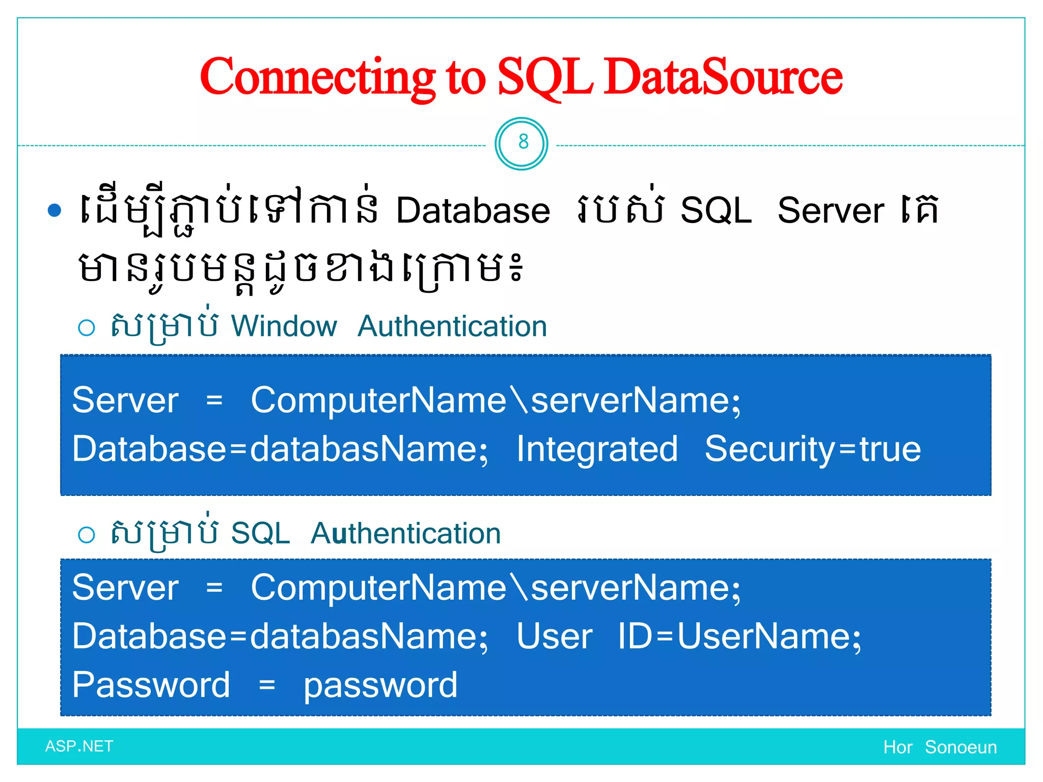 Connecting to SQL DataSource
 ច្ែើមបីភាា ប់ច្ៅកាន់ Database របស់ SQL Server ច្គ
ានរូបមនតែូចខាងច្ប្កាម៖
 សប្ាប់ Window Authentication
 សប្ាប់ SQL Authentication
Hor Sonoeun
8
ASP.NET
Server = ComputerNameserverName;
Database=databasName; Integrated Security=true
Server = ComputerNameserverName;
Database=databasName; User ID=UserName;
Password = password
Server = ComputerNameserverName;
Database=databasName; Integrated Security=true
 