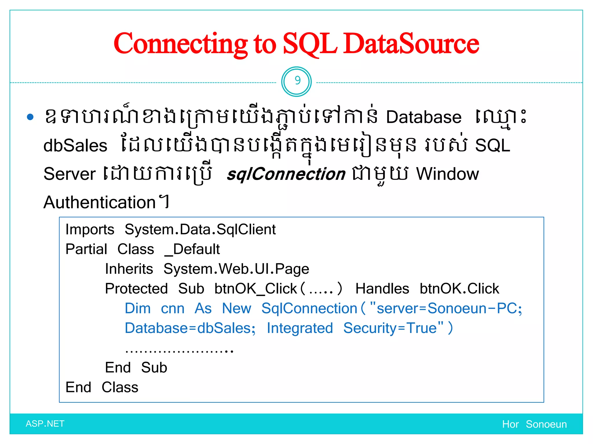 Connecting to SQL DataSource
 ឧទា រណ៏ ខាងច្ប្កាមច្ ើងភាា ប់ច្ៅកាន់ Database ច្្ម េះ
dbSales ដែលច្ ើងានបច្ងកើតកនុងច្មច្រៀនមុន របស់ SQL
Server ច្ោ ការច្ប្បើ sqlConnection ជាមួ Window
Authentication។
Hor Sonoeun
9
ASP.NET
Imports System.Data.SqlClient
Partial Class _Default
Inherits System.Web.UI.Page
Protected Sub btnOK_Click(…..) Handles btnOK.Click
Dim cnn As New SqlConnection("server=Sonoeun-PC;
Database=dbSales; Integrated Security=True")
…………………..
End Sub
End Class
 