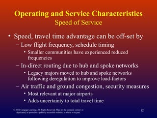 © 2011 Cengage Learning. All Rights Reserved. May not be scanned, copied or
duplicated, or posted to a publicly accessible website, in whole or in part.
12
Operating and Service Characteristics
Speed of Service
• Speed, travel time advantage can be off-set by
– Low flight frequency, schedule timing
• Smaller communities have experienced reduced
frequencies
– In-direct routing due to hub and spoke networks
• Legacy majors moved to hub and spoke networks
following deregulation to improve load-factors
– Air traffic and ground congestion, security measures
• Most relevant at major airports
• Adds uncertainty to total travel time
 