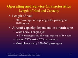 © 2011 Cengage Learning. All Rights Reserved. May not be scanned, copied or
duplicated, or posted to a publicly accessible website, in whole or in part.
13
Operating and Service Characteristics
Length of Haul and Capacity
• Length of haul
– 2007 average air trip length for passengers:
1078 miles
• Aircraft capacity dependent on aircraft type
– Wide-body, 4 engine jet
• 370 passengers and all-cargo capacity of 16.6 tons
– Boeing 777 carries 263 passengers
– Most planes carry 120-260 passengers
 