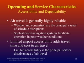 Operating and Service Characteristics
Accessibility and Dependability
• Air travel is generally highly reliable
– Weather and congestion are the principal causes
of schedule disruptions
– Sophisticated navigation systems facilitate
operation in poor weather conditions
• Limited airport accessibility adds travel
time and cost to air travel
– Limited accessibility is the principal service
disadvantage of air travel
© 2011 Cengage Learning. All Rights Reserved. May not be scanned, copied or
duplicated, or posted to a publicly accessible website, in whole or in part.
14
 