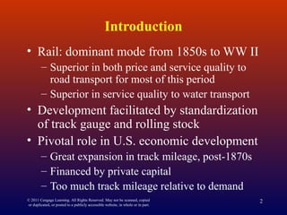 © 2011 Cengage Learning. All Rights Reserved. May not be scanned, copied
or duplicated, or posted to a publicly accessible website, in whole or in part.
2
Introduction
• Rail: dominant mode from 1850s to WW II
– Superior in both price and service quality to
road transport for most of this period
– Superior in service quality to water transport
• Development facilitated by standardization
of track gauge and rolling stock
• Pivotal role in U.S. economic development
– Great expansion in track mileage, post-1870s
– Financed by private capital
– Too much track mileage relative to demand
 