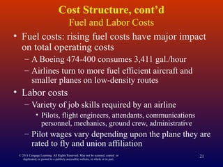 © 2011 Cengage Learning. All Rights Reserved. May not be scanned, copied or
duplicated, or posted to a publicly accessible website, in whole or in part.
21
Cost Structure, cont’d
Fuel and Labor Costs
• Fuel costs: rising fuel costs have major impact
on total operating costs
– A Boeing 474-400 consumes 3,411 gal./hour
– Airlines turn to more fuel efficient aircraft and
smaller planes on low-density routes
• Labor costs
– Variety of job skills required by an airline
• Pilots, flight engineers, attendants, communications
personnel, mechanics, ground crew, administrative
– Pilot wages vary depending upon the plane they are
rated to fly and union affiliation
 