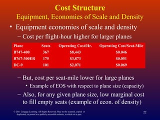 © 2011 Cengage Learning. All Rights Reserved. May not be scanned, copied or
duplicated, or posted to a publicly accessible website, in whole or in part.
22
Cost Structure
Equipment, Economies of Scale and Density
• Equipment economies of scale and density
– Cost per flight-hour higher for larger planes
– But, cost per seat-mile lower for large planes
• Example of EOS with respect to plane size (capacity)
– Also, for any given plane size, low marginal cost
to fill empty seats (example of econ. of density)
Plane Seats Operating Cost/Hr. Operating Cost/Seat-Mile
B747-400 367 $8,443 $0.046
B767-300ER 175 $3,873 $0.051
DC-9 101 $2,071 $0.069
 