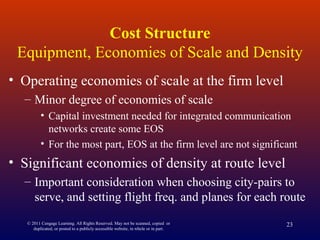 Cost Structure
Equipment, Economies of Scale and Density
• Operating economies of scale at the firm level
– Minor degree of economies of scale
• Capital investment needed for integrated communication
networks create some EOS
• For the most part, EOS at the firm level are not significant
• Significant economies of density at route level
– Important consideration when choosing city-pairs to
serve, and setting flight freq. and planes for each route
© 2011 Cengage Learning. All Rights Reserved. May not be scanned, copied or
duplicated, or posted to a publicly accessible website, in whole or in part.
23
 
