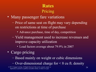 © 2011 Cengage Learning. All Rights Reserved. May not be scanned, copied or
duplicated, or posted to a publicly accessible website, in whole or in part.
24
Rates
Pricing
• Many passenger fare variations
– Price of same seat on flight may vary depending
on restrictions at time of purchase
• Advance purchase, time of day, competition
– Yield management used to increase revenues and
improve capacity utilization
• Load factors average about 79.9% in 2007
• Cargo pricing
– Based mainly on weight or cubic dimensions
– Over-dimensional charge for < 8 cu ft. density
 