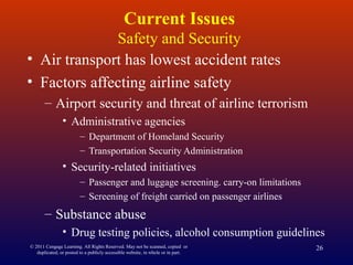 © 2011 Cengage Learning. All Rights Reserved. May not be scanned, copied or
duplicated, or posted to a publicly accessible website, in whole or in part.
26
Current Issues
Safety and Security
• Air transport has lowest accident rates
• Factors affecting airline safety
– Airport security and threat of airline terrorism
• Administrative agencies
– Department of Homeland Security
– Transportation Security Administration
• Security-related initiatives
– Passenger and luggage screening. carry-on limitations
– Screening of freight carried on passenger airlines
– Substance abuse
• Drug testing policies, alcohol consumption guidelines
 