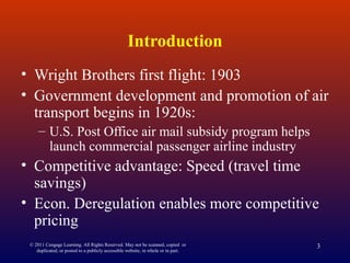 © 2011 Cengage Learning. All Rights Reserved. May not be scanned, copied or
duplicated, or posted to a publicly accessible website, in whole or in part.
3
Introduction
• Wright Brothers first flight: 1903
• Government development and promotion of air
transport begins in 1920s:
– U.S. Post Office air mail subsidy program helps
launch commercial passenger airline industry
• Competitive advantage: Speed (travel time
savings)
• Econ. Deregulation enables more competitive
pricing
 