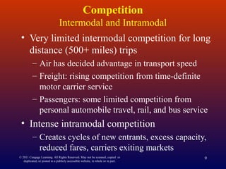 © 2011 Cengage Learning. All Rights Reserved. May not be scanned, copied or
duplicated, or posted to a publicly accessible website, in whole or in part.
9
Competition
Intermodal and Intramodal
• Very limited intermodal competition for long
distance (500+ miles) trips
– Air has decided advantage in transport speed
– Freight: rising competition from time-definite
motor carrier service
– Passengers: some limited competition from
personal automobile travel, rail, and bus service
• Intense intramodal competition
– Creates cycles of new entrants, excess capacity,
reduced fares, carriers exiting markets
 