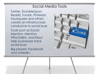Social Media Tools
•   Twitter, StumbleUpon,
    Reddit, Tumblr, Pinterest,
    Foursquare and others
    create an infrastructure
    conducive to social buzz
•   Tools such as Social
    Mention, Mention,
    WhosTalkin, and Klout
    help businesses track
    social buzz
•   Big players: Facebook
    and LinkedIn
 