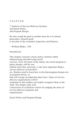 C H A P T E R
7 Analysis of Service-Delivery Systems
and Social Policy
and Program Design
He who would do good to another must do it in minute
particulars. General good
is the plea of the scoundrel, hypocrite, and flatterer.
—William Blake, 1784
Introduction
This chapter concerns a basic policy element called
administering and delivering social
services. First, the heart of the matter, the social program or
policy design, will be con-
sidered since that, precisely, is the most important thing a
service-delivery system deliv-
ers. Readers need to learn how to develop program designs out
of program theory, so
that will occupy an important place here. Types of service-
delivery organizations will be
examined so that readers can readily recognize them in the
field. The chapter ends with
a discussion of evaluation criteria for judging the merit of
service-delivery programs and
organizations.
Social Policy and Program Design
 