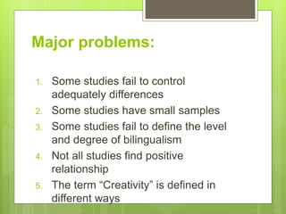 Major problems:
1. Some studies fail to control
adequately differences
2. Some studies have small samples
3. Some studies fail to define the level
and degree of bilingualism
4. Not all studies find positive
relationship
5. The term “Creativity” is defined in
different ways
 