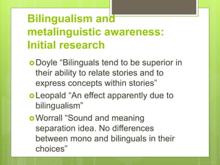 Bilingualism and
metalinguistic awareness:
Initial research
Doyle “Bilinguals tend to be superior in
their ability to relate stories and to
express concepts within stories”
Leopald “An effect apparently due to
bilingualism”
Worrall “Sound and meaning
separation idea. No differences
between mono and bilinguals in their
choices”
 