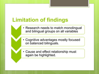 Limitation of findings
• Research needs to match monolingual
and bilingual groups on all variables
• Cognitive advantages mostly focused
on balanced bilinguals.
• Cause and effect relationship must
again be highlighted.
 