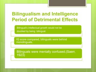 Bilingualism and Intelligence
Period of Detrimental Effects
Bilingual’s intellectual growth would not be
doubted by being bilingual.
IQ score compared, bilinguals were behind
monolinguals.
Bilinguals were mentally confused.(Saerr,
1923)
 