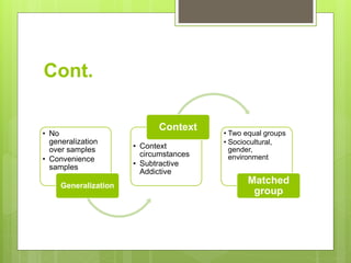Cont.
• No
generalization
over samples
• Convenience
samples
Generalization
• Context
circumstances
• Subtractive
Addictive
Context
• Two equal groups
• Sociocultural,
gender,
environment
Matched
group
 