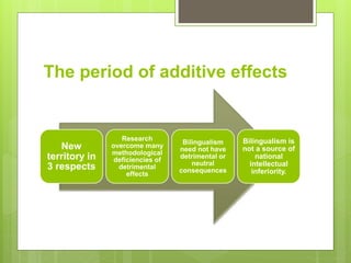 The period of additive effects
New
territory in
3 respects
Research
overcome many
methodological
deficiencies of
detrimental
effects
Bilingualism
need not have
detrimental or
neutral
consequences
Bilingualism is
not a source of
national
intellectual
inferiority.
 