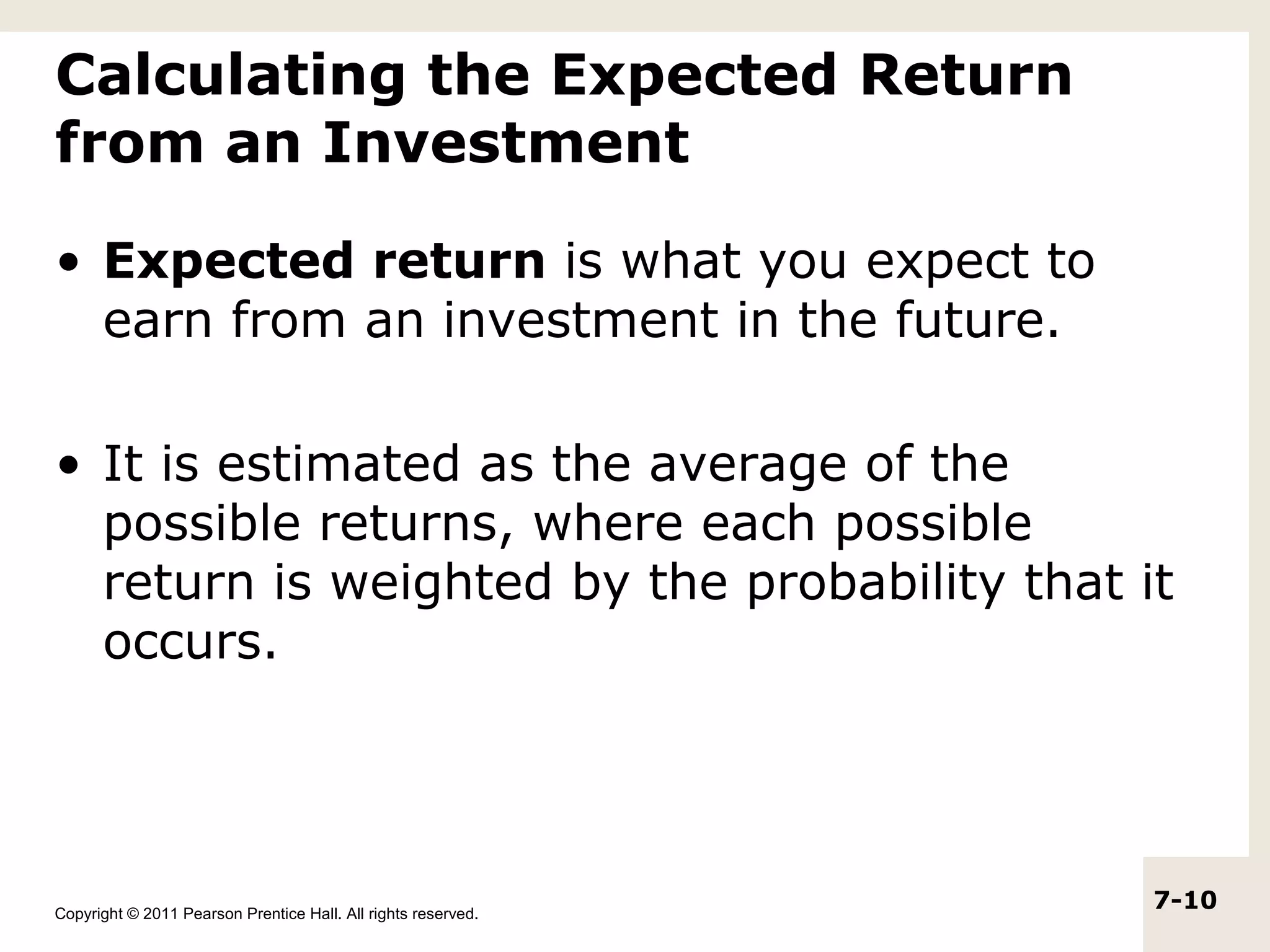 Calculating the Expected Return
from an Investment

• Expected return is what you expect to
  earn from an investment in the future.

• It is estimated as the average of the
  possible returns, where each possible
  return is weighted by the probability that it
  occurs.




Copyright © 2011 Pearson Prentice Hall. All rights reserved.
                                                               7-10
 
