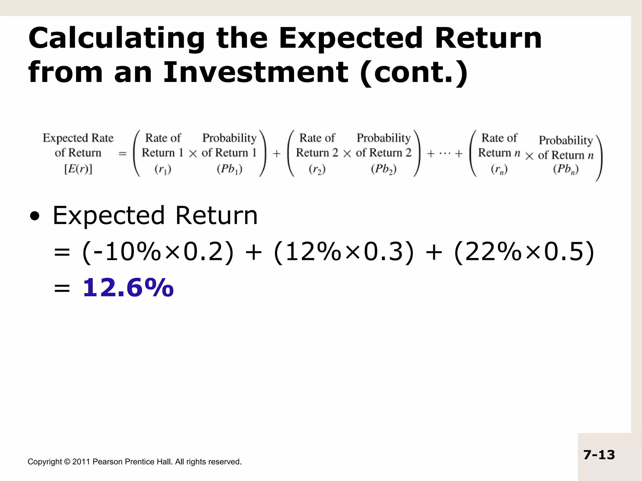 Calculating the Expected Return
from an Investment (cont.)



• Expected Return
  = (-10%×0.2) + (12%×0.3) + (22%×0.5)
  = 12.6%




Copyright © 2011 Pearson Prentice Hall. All rights reserved.
                                                               7-13
 