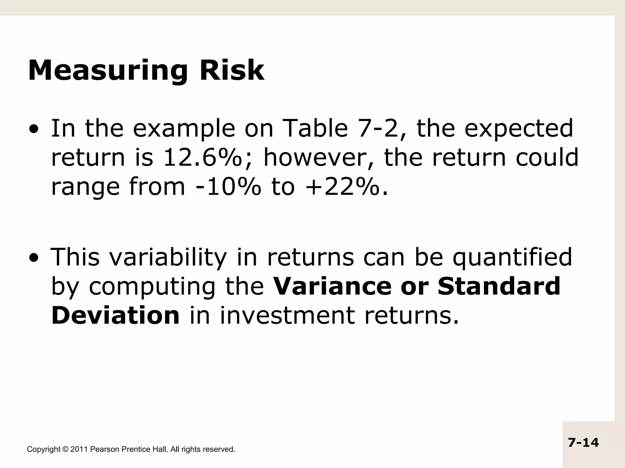 Measuring Risk

• In the example on Table 7-2, the expected
  return is 12.6%; however, the return could
  range from -10% to +22%.

• This variability in returns can be quantified
  by computing the Variance or Standard
  Deviation in investment returns.




Copyright © 2011 Pearson Prentice Hall. All rights reserved.
                                                               7-14
 