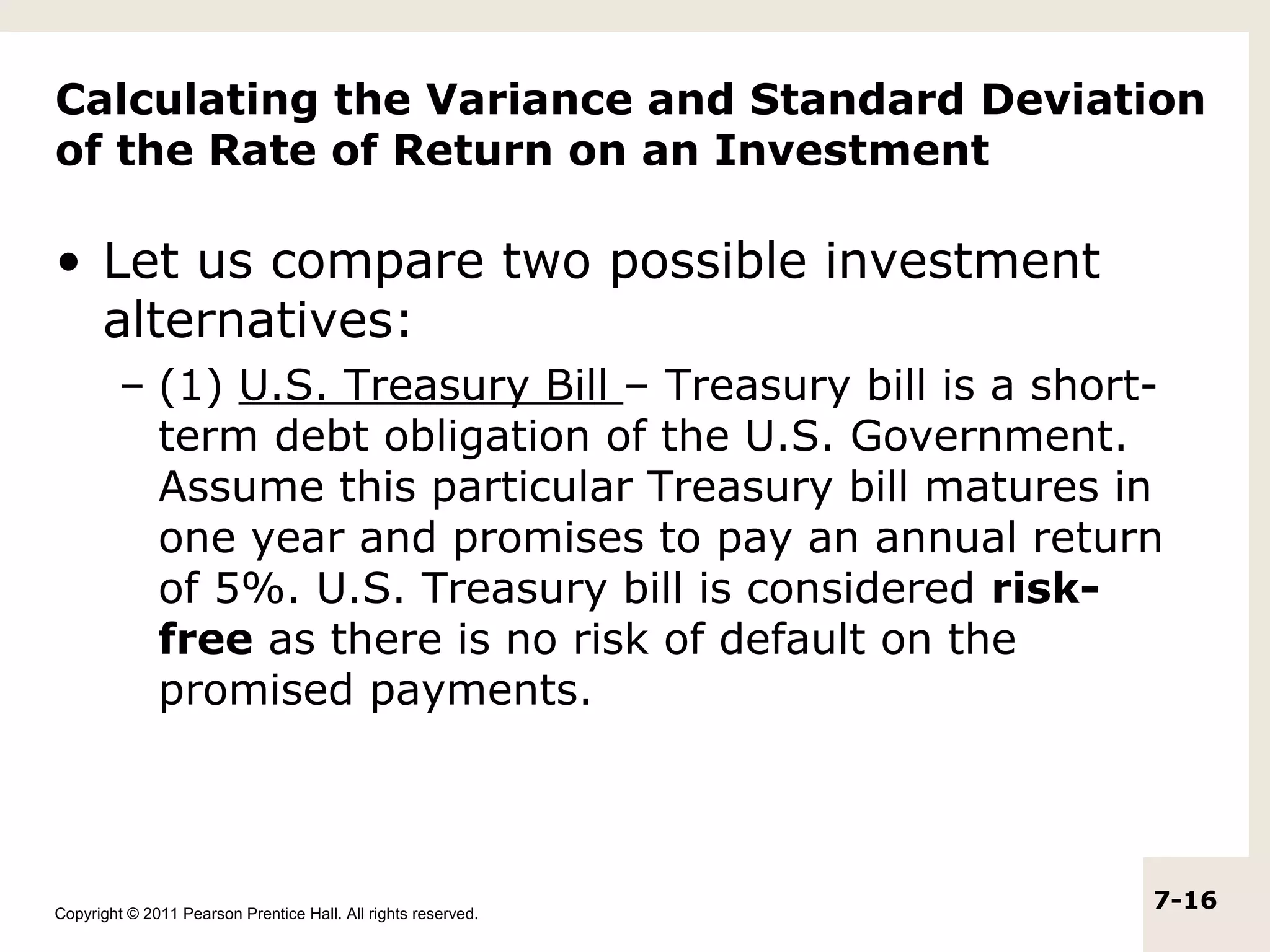 Calculating the Variance and Standard Deviation
of the Rate of Return on an Investment

• Let us compare two possible investment
  alternatives:
         – (1) U.S. Treasury Bill – Treasury bill is a short-
           term debt obligation of the U.S. Government.
           Assume this particular Treasury bill matures in
           one year and promises to pay an annual return
           of 5%. U.S. Treasury bill is considered risk-
           free as there is no risk of default on the
           promised payments.




Copyright © 2011 Pearson Prentice Hall. All rights reserved.
                                                               7-16
 