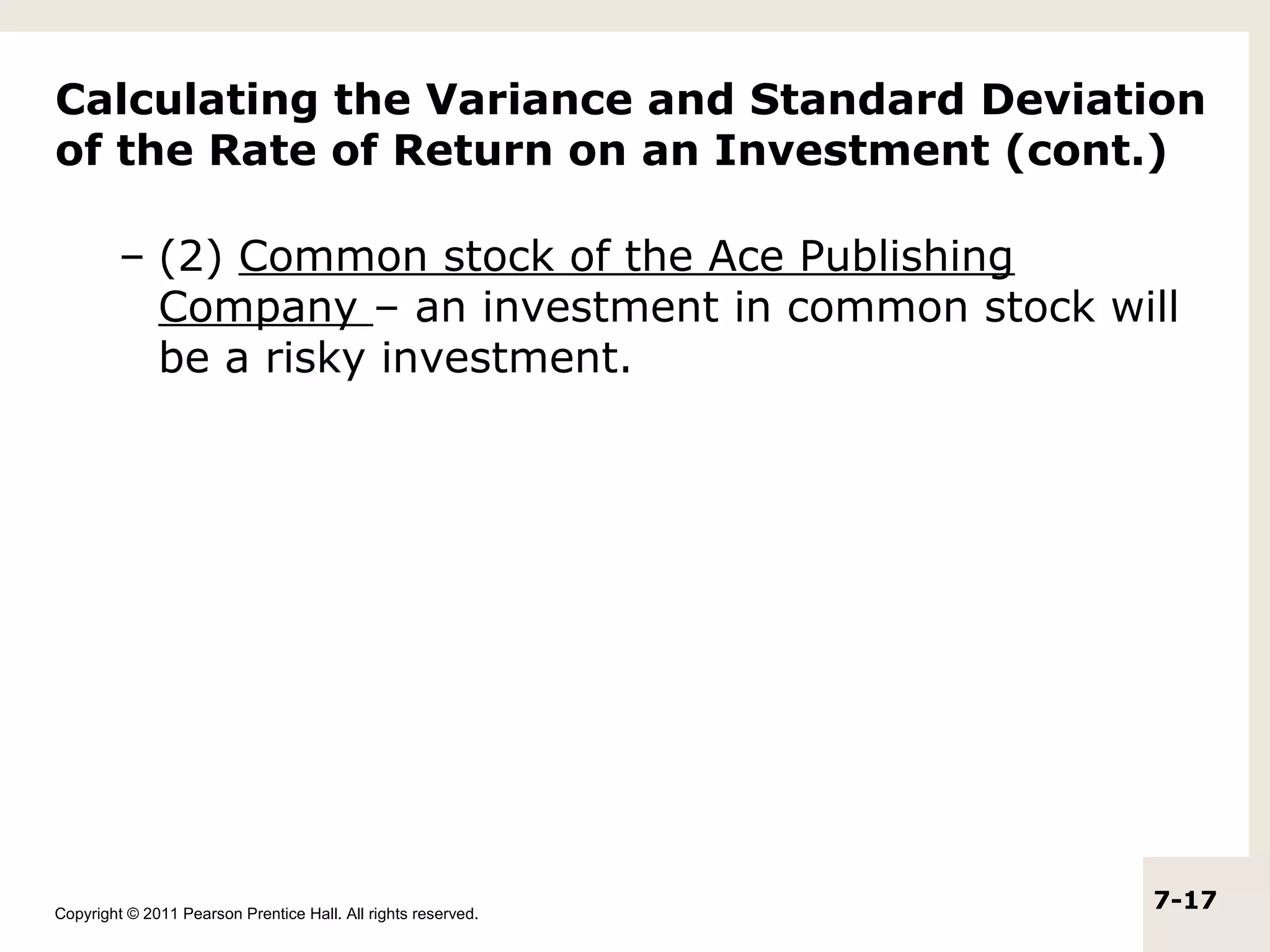 Calculating the Variance and Standard Deviation
of the Rate of Return on an Investment (cont.)

         – (2) Common stock of the Ace Publishing
           Company – an investment in common stock will
           be a risky investment.




Copyright © 2011 Pearson Prentice Hall. All rights reserved.
                                                               7-17
 