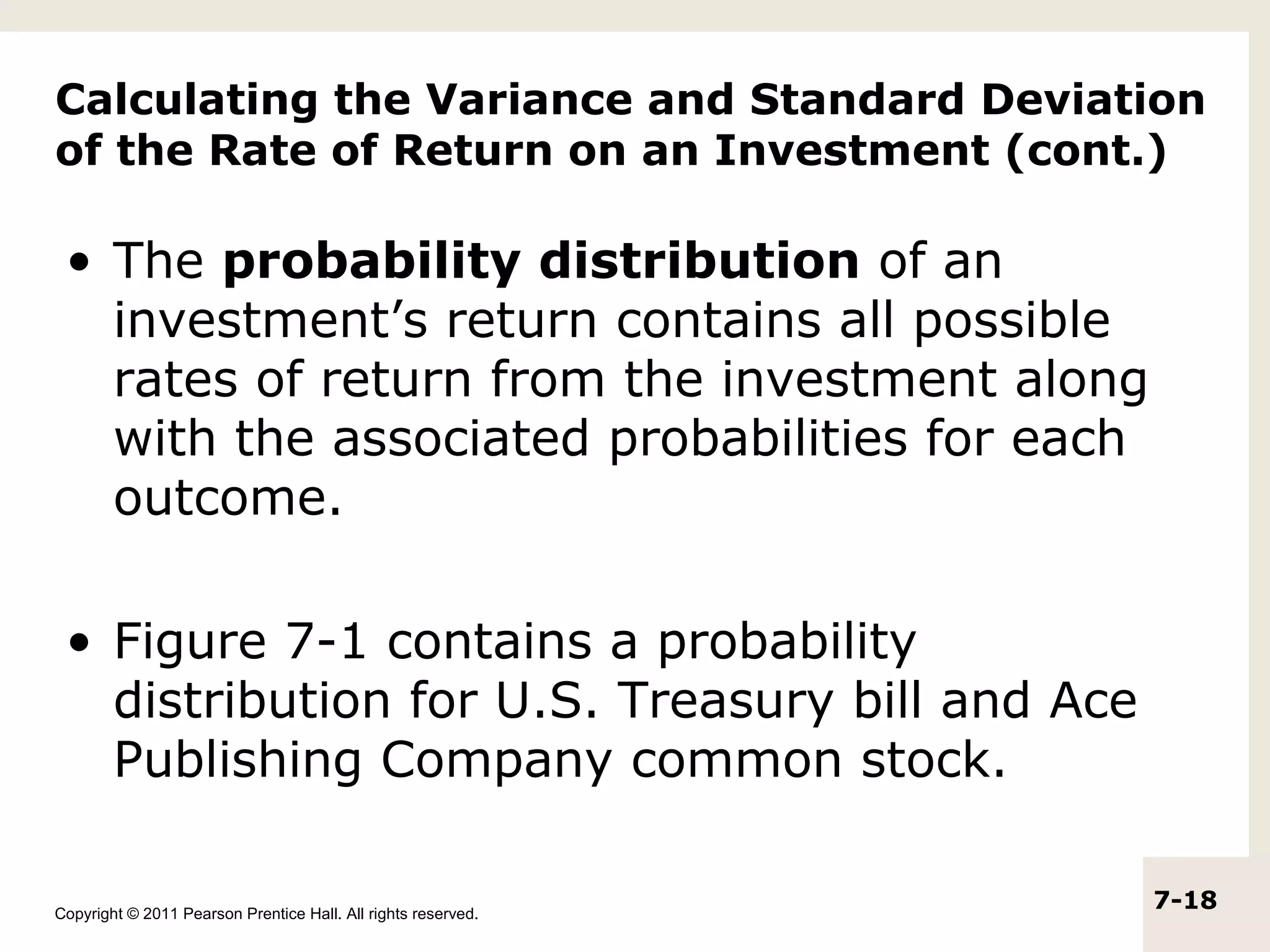 Calculating the Variance and Standard Deviation
of the Rate of Return on an Investment (cont.)

 • The probability distribution of an
   investment’s return contains all possible
   rates of return from the investment along
   with the associated probabilities for each
   outcome.

 • Figure 7-1 contains a probability
   distribution for U.S. Treasury bill and Ace
   Publishing Company common stock.

Copyright © 2011 Pearson Prentice Hall. All rights reserved.
                                                               7-18
 