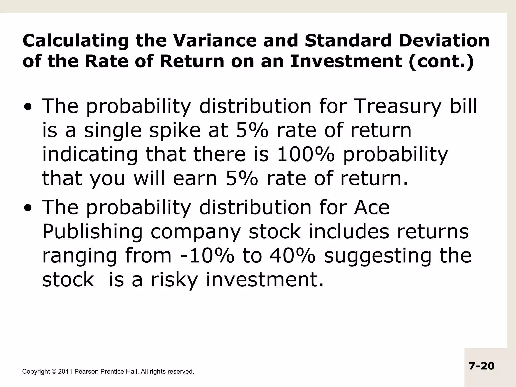 Calculating the Variance and Standard Deviation
of the Rate of Return on an Investment (cont.)

• The probability distribution for Treasury bill
  is a single spike at 5% rate of return
  indicating that there is 100% probability
  that you will earn 5% rate of return.
• The probability distribution for Ace
  Publishing company stock includes returns
  ranging from -10% to 40% suggesting the
  stock is a risky investment.



Copyright © 2011 Pearson Prentice Hall. All rights reserved.
                                                               7-20
 