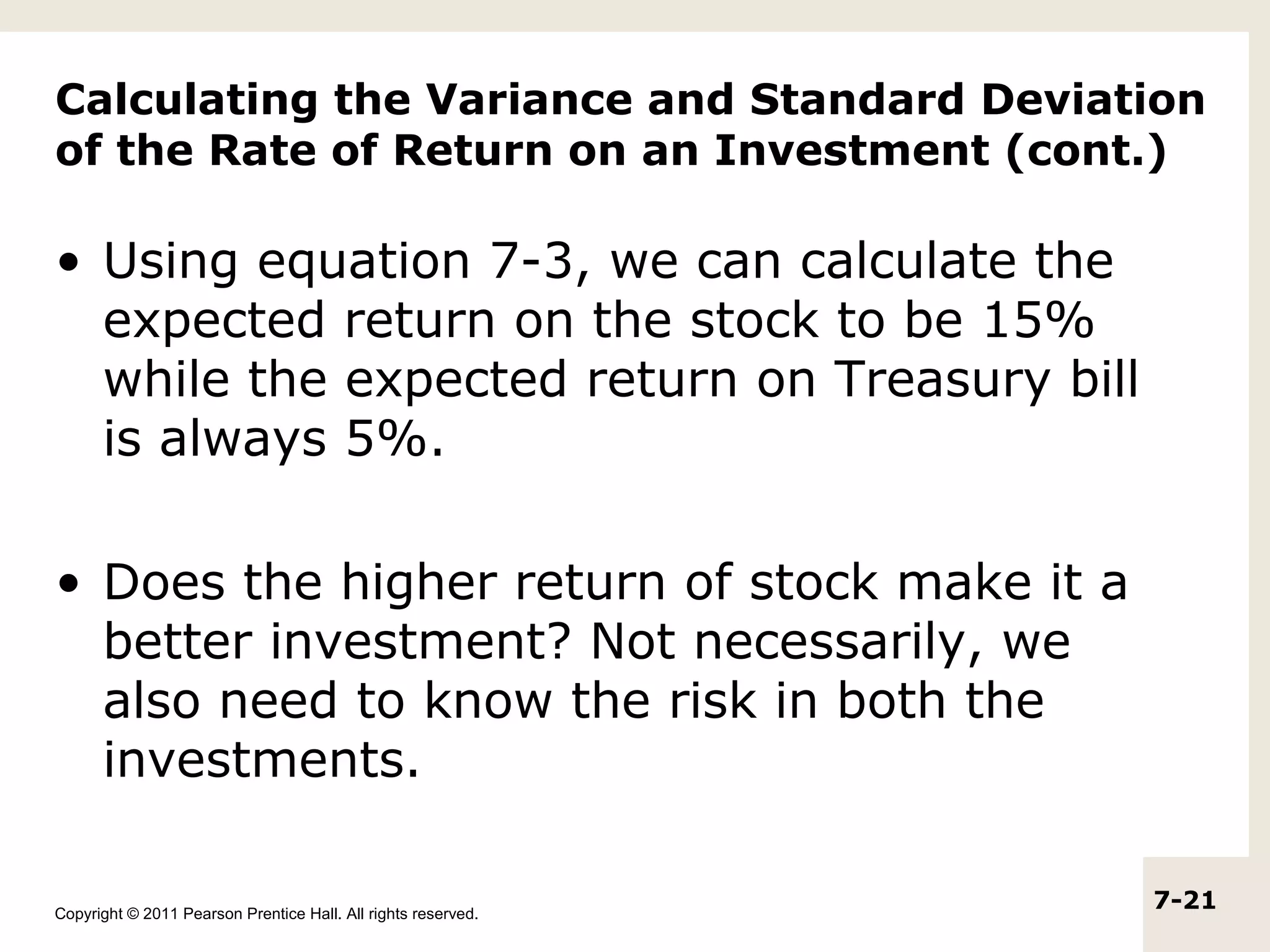 Calculating the Variance and Standard Deviation
of the Rate of Return on an Investment (cont.)

• Using equation 7-3, we can calculate the
  expected return on the stock to be 15%
  while the expected return on Treasury bill
  is always 5%.

• Does the higher return of stock make it a
  better investment? Not necessarily, we
  also need to know the risk in both the
  investments.

Copyright © 2011 Pearson Prentice Hall. All rights reserved.
                                                               7-21
 