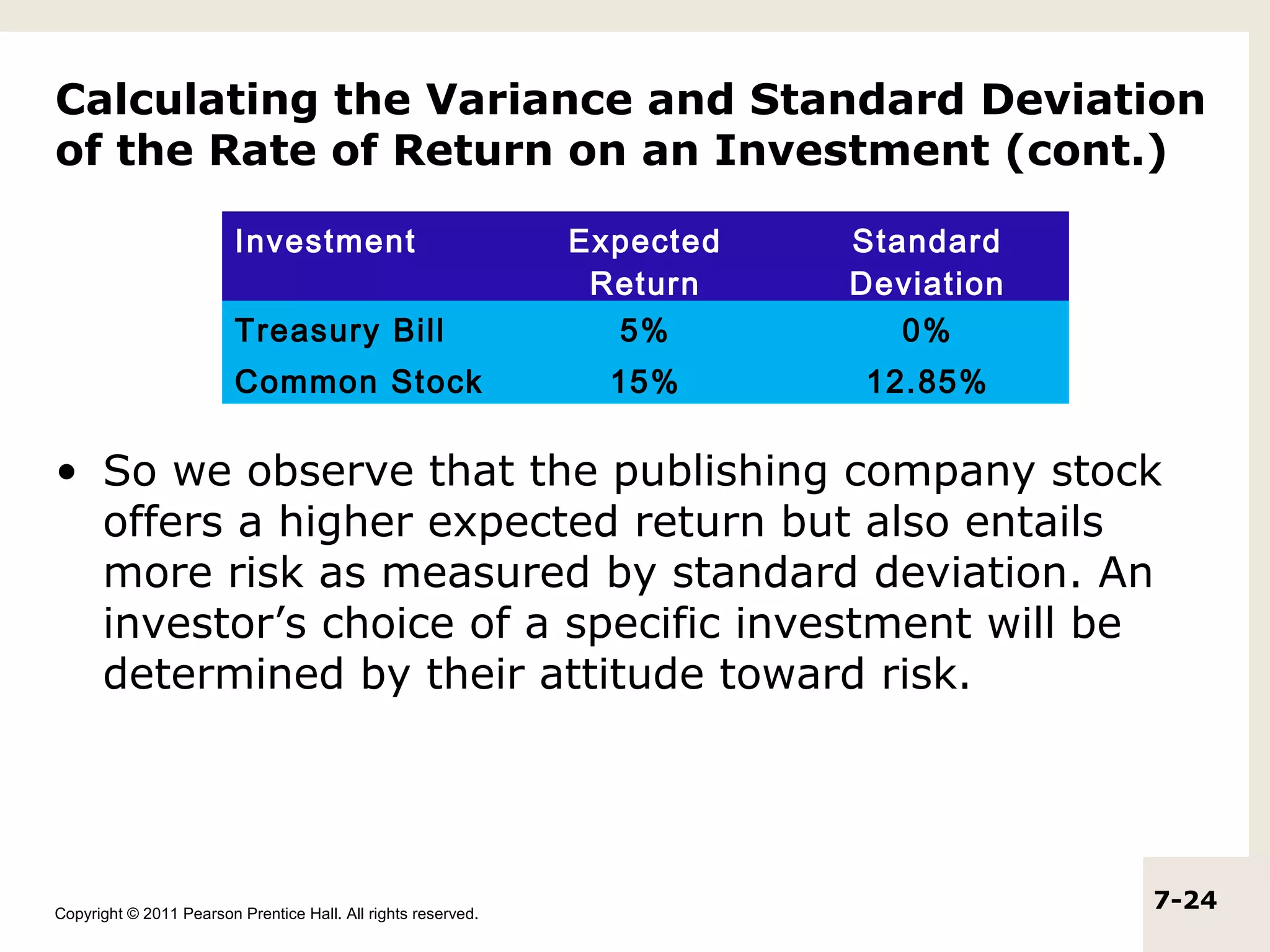 Calculating the Variance and Standard Deviation
of the Rate of Return on an Investment (cont.)

                         Investment                            Expected   Standard
                                                                Return    Deviation
                         Treasury Bill                           5%          0%
                         Common Stock                            15%      12.85%

• So we observe that the publishing company stock
  offers a higher expected return but also entails
  more risk as measured by standard deviation. An
  investor’s choice of a specific investment will be
  determined by their attitude toward risk.




Copyright © 2011 Pearson Prentice Hall. All rights reserved.
                                                                                      7-24
 