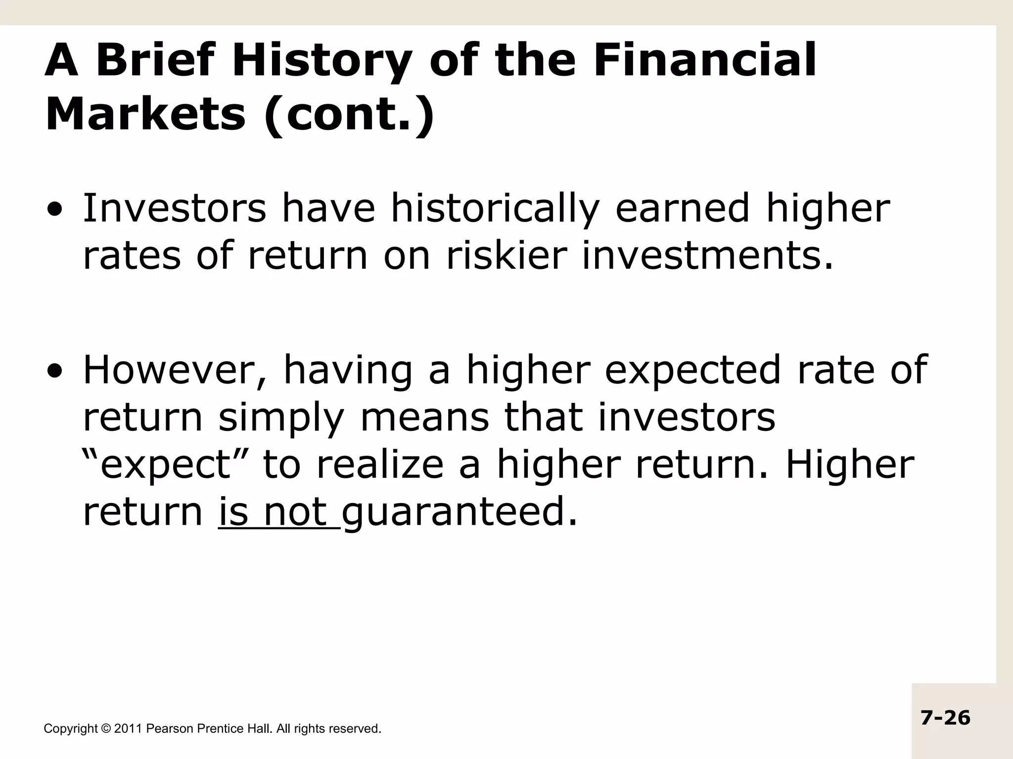 A Brief History of the Financial
Markets (cont.)

• Investors have historically earned higher
  rates of return on riskier investments.

• However, having a higher expected rate of
  return simply means that investors
  “expect” to realize a higher return. Higher
  return is not guaranteed.




Copyright © 2011 Pearson Prentice Hall. All rights reserved.
                                                               7-26
 