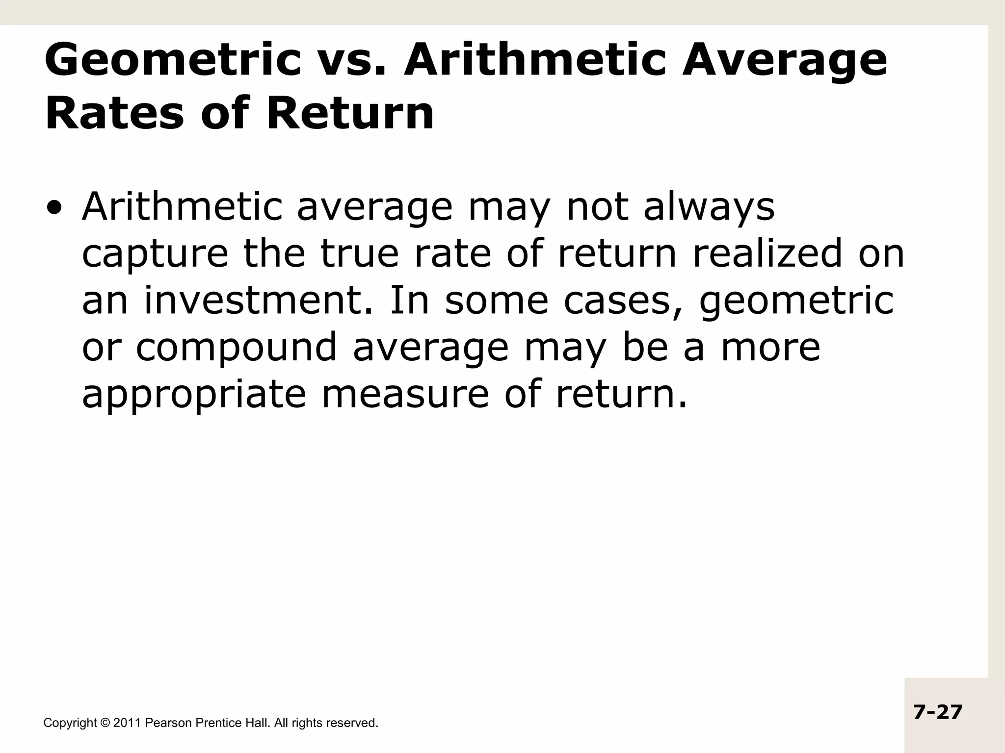 Geometric vs. Arithmetic Average
Rates of Return

• Arithmetic average may not always
  capture the true rate of return realized on
  an investment. In some cases, geometric
  or compound average may be a more
  appropriate measure of return.




Copyright © 2011 Pearson Prentice Hall. All rights reserved.
                                                               7-27
 