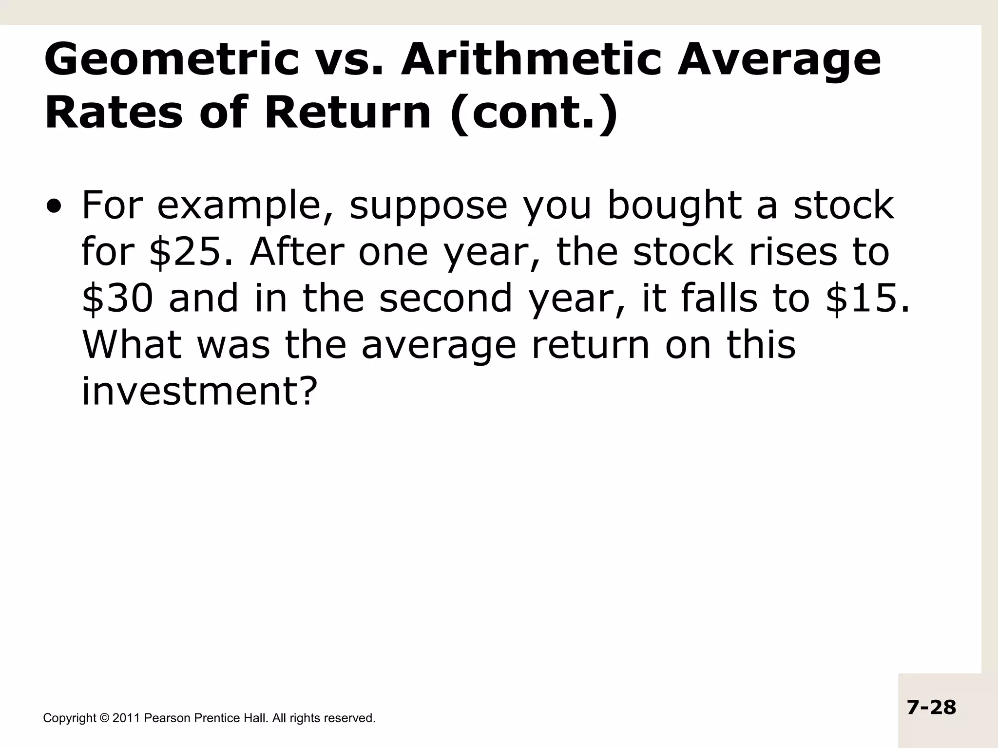 Geometric vs. Arithmetic Average
Rates of Return (cont.)

• For example, suppose you bought a stock
  for $25. After one year, the stock rises to
  $30 and in the second year, it falls to $15.
  What was the average return on this
  investment?




Copyright © 2011 Pearson Prentice Hall. All rights reserved.
                                                               7-28
 